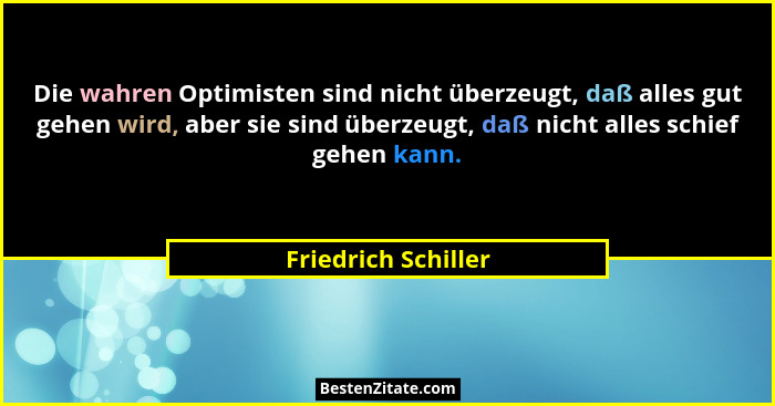 Die wahren Optimisten sind nicht überzeugt, daß alles gut gehen wird, aber sie sind überzeugt, daß nicht alles schief gehen kann.... - Friedrich Schiller