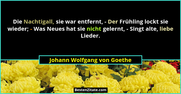 Die Nachtigall, sie war entfernt, - Der Frühling lockt sie wieder; - Was Neues hat sie nicht gelernt, - Singt alte, liebe... - Johann Wolfgang von Goethe