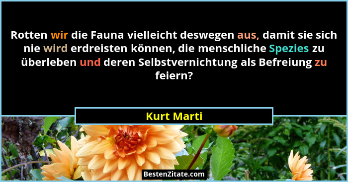 Rotten wir die Fauna vielleicht deswegen aus, damit sie sich nie wird erdreisten können, die menschliche Spezies zu überleben und deren S... - Kurt Marti