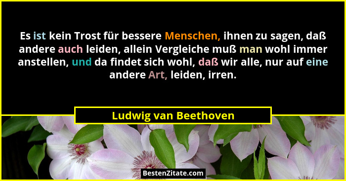 Es ist kein Trost für bessere Menschen, ihnen zu sagen, daß andere auch leiden, allein Vergleiche muß man wohl immer anstellen,... - Ludwig van Beethoven