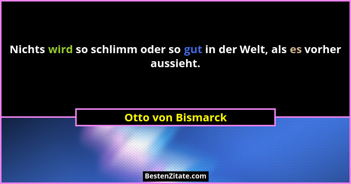 Nichts wird so schlimm oder so gut in der Welt, als es vorher aussieht.... - Otto von Bismarck