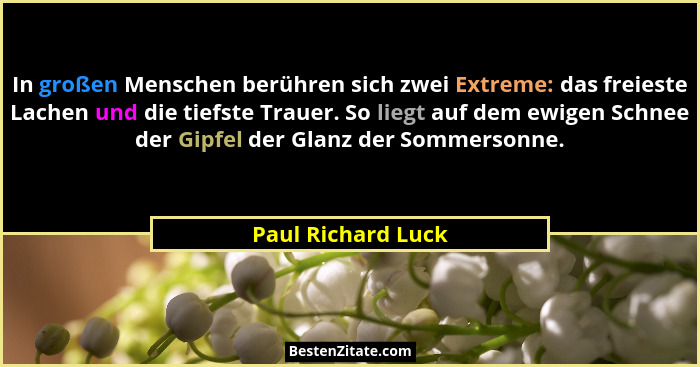 In großen Menschen berühren sich zwei Extreme: das freieste Lachen und die tiefste Trauer. So liegt auf dem ewigen Schnee der Gipf... - Paul Richard Luck