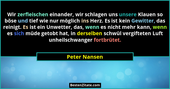 Wir zerfleischen einander, wir schlagen uns unsere Klauen so böse und tief wie nur möglich ins Herz. Es ist kein Gewitter, das reinigt.... - Peter Nansen