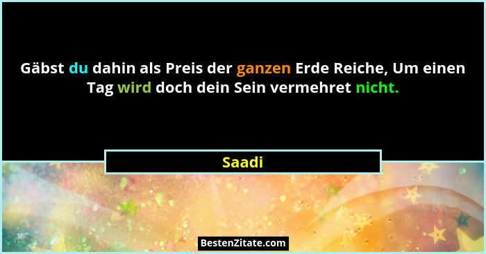 Gäbst du dahin als Preis der ganzen Erde Reiche, Um einen Tag wird doch dein Sein vermehret nicht.... - Saadi