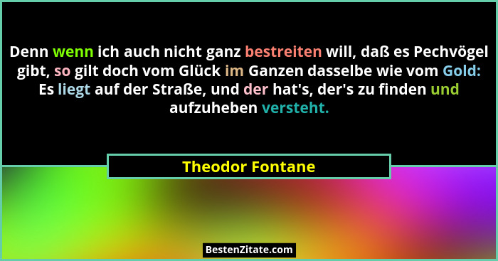Denn wenn ich auch nicht ganz bestreiten will, daß es Pechvögel gibt, so gilt doch vom Glück im Ganzen dasselbe wie vom Gold: Es lie... - Theodor Fontane