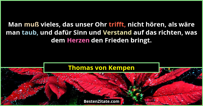 Man muß vieles, das unser Ohr trifft, nicht hören, als wäre man taub, und dafür Sinn und Verstand auf das richten, was dem Herzen... - Thomas von Kempen