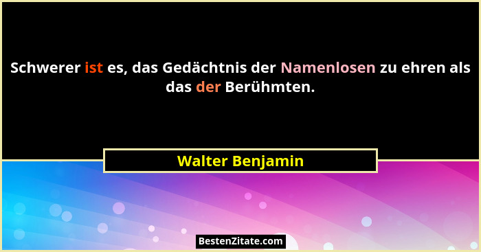Schwerer ist es, das Gedächtnis der Namenlosen zu ehren als das der Berühmten.... - Walter Benjamin