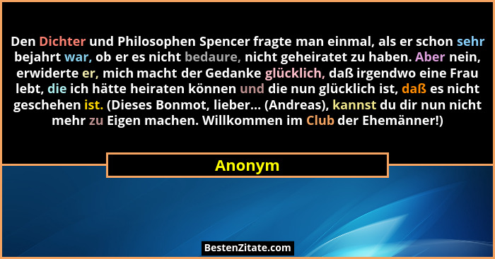 Den Dichter und Philosophen Spencer fragte man einmal, als er schon sehr bejahrt war, ob er es nicht bedaure, nicht geheiratet zu haben. Aber... - Anonym