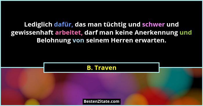 Lediglich dafür, das man tüchtig und schwer und gewissenhaft arbeitet, darf man keine Anerkennung und Belohnung von seinem Herren erwarten... - B. Traven