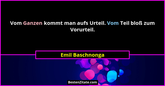 Vom Ganzen kommt man aufs Urteil. Vom Teil bloß zum Vorurteil.... - Emil Baschnonga