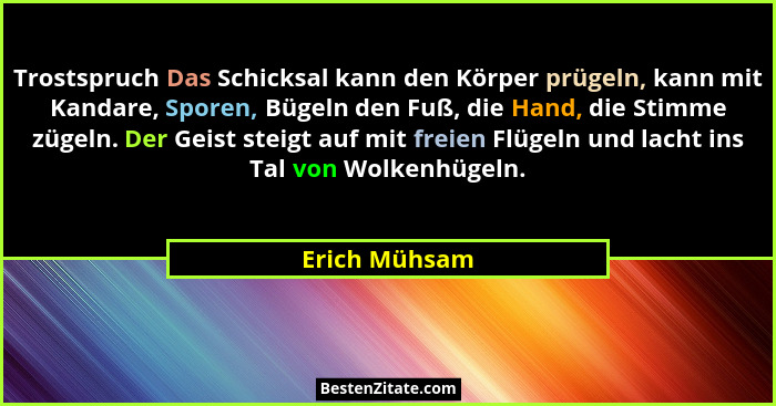 Trostspruch Das Schicksal kann den Körper prügeln, kann mit Kandare, Sporen, Bügeln den Fuß, die Hand, die Stimme zügeln. Der Geist ste... - Erich Mühsam