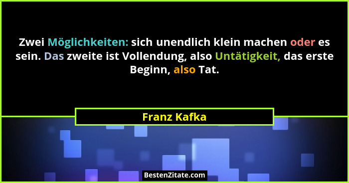 Zwei Möglichkeiten: sich unendlich klein machen oder es sein. Das zweite ist Vollendung, also Untätigkeit, das erste Beginn, also Tat.... - Franz Kafka