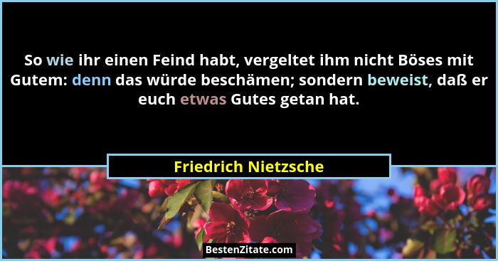 So wie ihr einen Feind habt, vergeltet ihm nicht Böses mit Gutem: denn das würde beschämen; sondern beweist, daß er euch etwas G... - Friedrich Nietzsche