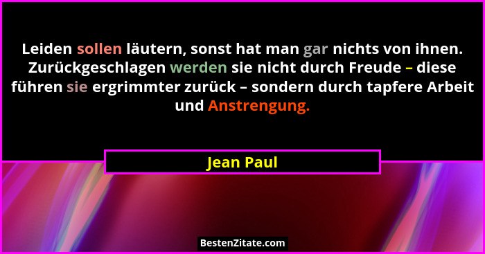 Leiden sollen läutern, sonst hat man gar nichts von ihnen. Zurückgeschlagen werden sie nicht durch Freude – diese führen sie ergrimmter zu... - Jean Paul