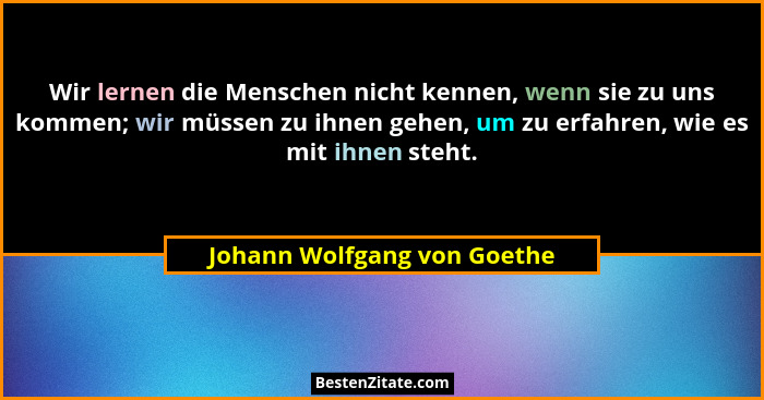 Wir lernen die Menschen nicht kennen, wenn sie zu uns kommen; wir müssen zu ihnen gehen, um zu erfahren, wie es mit ihnen... - Johann Wolfgang von Goethe