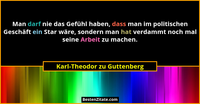 Man darf nie das Gefühl haben, dass man im politischen Geschäft ein Star wäre, sondern man hat verdammt noch mal seine Ar... - Karl-Theodor zu Guttenberg