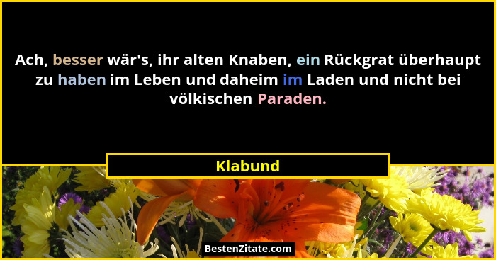 Ach, besser wär's, ihr alten Knaben, ein Rückgrat überhaupt zu haben im Leben und daheim im Laden und nicht bei völkischen Paraden.... - Klabund