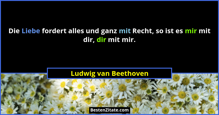 Die Liebe fordert alles und ganz mit Recht, so ist es mir mit dir, dir mit mir.... - Ludwig van Beethoven