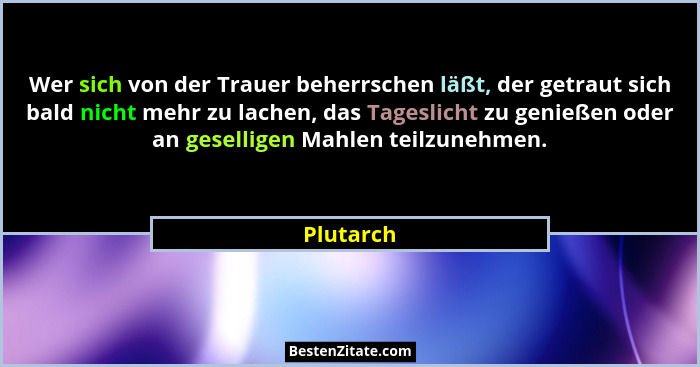 Wer sich von der Trauer beherrschen läßt, der getraut sich bald nicht mehr zu lachen, das Tageslicht zu genießen oder an geselligen Mahlen... - Plutarch