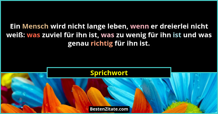 Ein Mensch wird nicht lange leben, wenn er dreierlei nicht weiß: was zuviel für ihn ist, was zu wenig für ihn ist und was genau richtig f... - Sprichwort