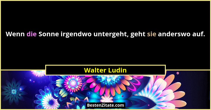 Wenn die Sonne irgendwo untergeht, geht sie anderswo auf.... - Walter Ludin
