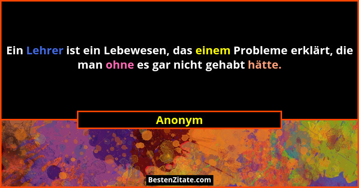 Ein Lehrer ist ein Lebewesen, das einem Probleme erklärt, die man ohne es gar nicht gehabt hätte.... - Anonym