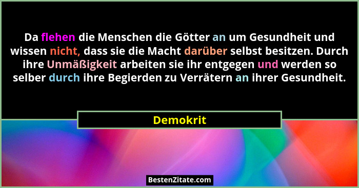 Da flehen die Menschen die Götter an um Gesundheit und wissen nicht, dass sie die Macht darüber selbst besitzen. Durch ihre Unmäßigkeit arb... - Demokrit