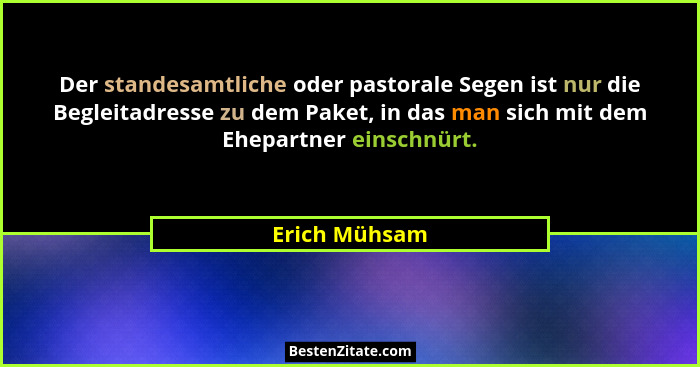 Der standesamtliche oder pastorale Segen ist nur die Begleitadresse zu dem Paket, in das man sich mit dem Ehepartner einschnürt.... - Erich Mühsam
