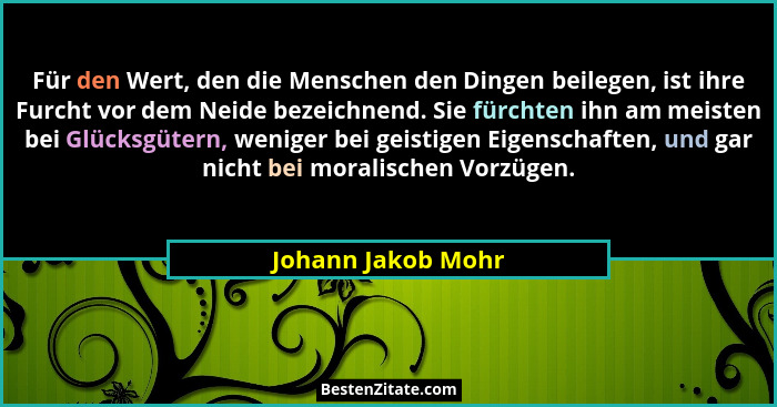 Für den Wert, den die Menschen den Dingen beilegen, ist ihre Furcht vor dem Neide bezeichnend. Sie fürchten ihn am meisten bei Glü... - Johann Jakob Mohr