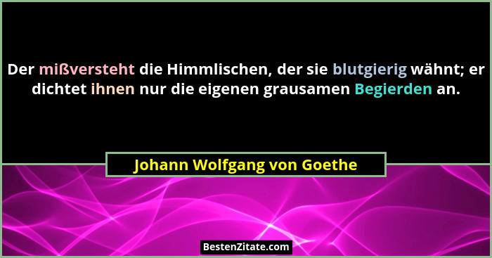 Der mißversteht die Himmlischen, der sie blutgierig wähnt; er dichtet ihnen nur die eigenen grausamen Begierden an.... - Johann Wolfgang von Goethe