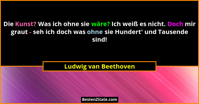 Die Kunst? Was ich ohne sie wäre? Ich weiß es nicht. Doch mir graut - seh ich doch was ohne sie Hundert' und Tausende sind!... - Ludwig van Beethoven