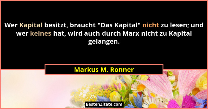 Wer Kapital besitzt, braucht "Das Kapital" nicht zu lesen; und wer keines hat, wird auch durch Marx nicht zu Kapital gelang... - Markus M. Ronner