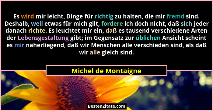 Es wird mir leicht, Dinge für richtig zu halten, die mir fremd sind. Deshalb, weil etwas für mich gilt, fordere ich doch nicht,... - Michel de Montaigne