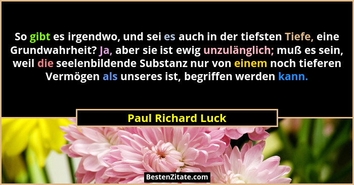 So gibt es irgendwo, und sei es auch in der tiefsten Tiefe, eine Grundwahrheit? Ja, aber sie ist ewig unzulänglich; muß es sein, w... - Paul Richard Luck