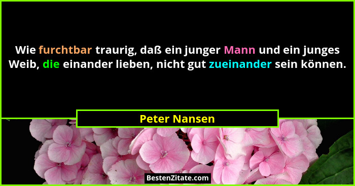 Wie furchtbar traurig, daß ein junger Mann und ein junges Weib, die einander lieben, nicht gut zueinander sein können.... - Peter Nansen