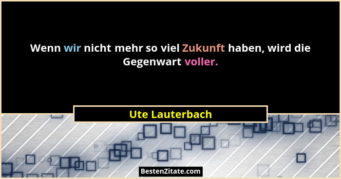 Wenn wir nicht mehr so viel Zukunft haben, wird die Gegenwart voller.... - Ute Lauterbach