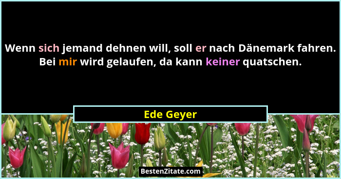 Wenn sich jemand dehnen will, soll er nach Dänemark fahren. Bei mir wird gelaufen, da kann keiner quatschen.... - Ede Geyer