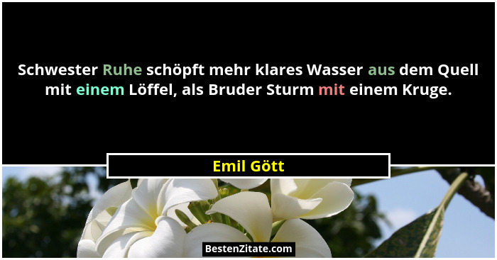 Schwester Ruhe schöpft mehr klares Wasser aus dem Quell mit einem Löffel, als Bruder Sturm mit einem Kruge.... - Emil Gött