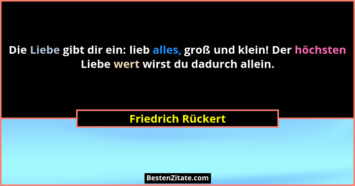 Die Liebe gibt dir ein: lieb alles, groß und klein! Der höchsten Liebe wert wirst du dadurch allein.... - Friedrich Rückert