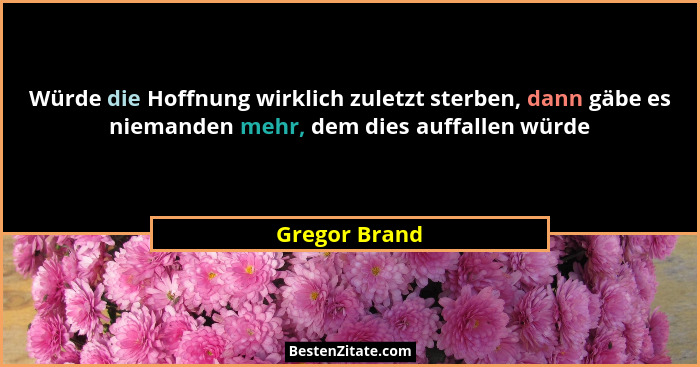 Würde die Hoffnung wirklich zuletzt sterben, dann gäbe es niemanden mehr, dem dies auffallen würde... - Gregor Brand