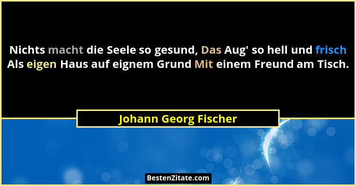 Nichts macht die Seele so gesund, Das Aug' so hell und frisch Als eigen Haus auf eignem Grund Mit einem Freund am Tisch.... - Johann Georg Fischer