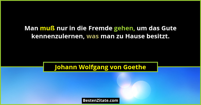 Man muß nur in die Fremde gehen, um das Gute kennenzulernen, was man zu Hause besitzt.... - Johann Wolfgang von Goethe