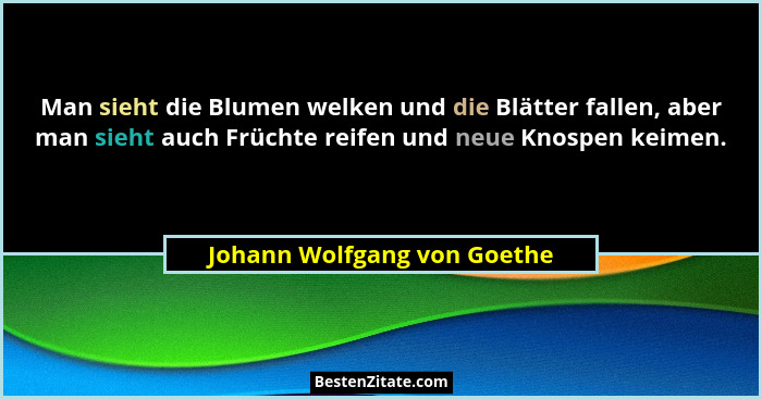 Man sieht die Blumen welken und die Blätter fallen, aber man sieht auch Früchte reifen und neue Knospen keimen.... - Johann Wolfgang von Goethe