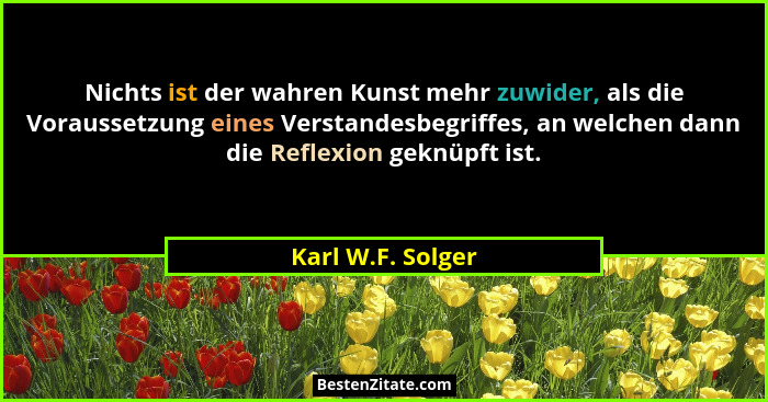 Nichts ist der wahren Kunst mehr zuwider, als die Voraussetzung eines Verstandesbegriffes, an welchen dann die Reflexion geknüpft i... - Karl W.F. Solger