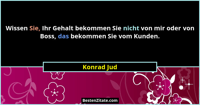 Wissen Sie, Ihr Gehalt bekommen Sie nicht von mir oder von Boss, das bekommen Sie vom Kunden.... - Konrad Jud