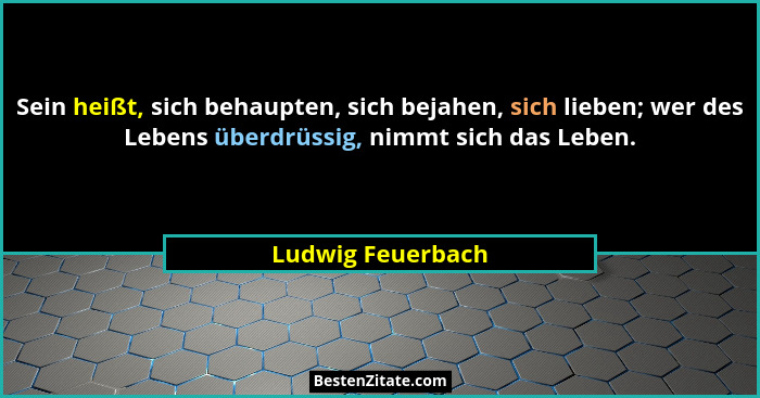 Sein heißt, sich behaupten, sich bejahen, sich lieben; wer des Lebens überdrüssig, nimmt sich das Leben.... - Ludwig Feuerbach