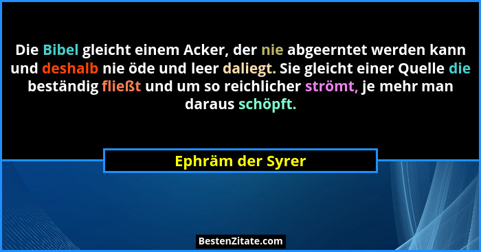 Die Bibel gleicht einem Acker, der nie abgeerntet werden kann und deshalb nie öde und leer daliegt. Sie gleicht einer Quelle die be... - Ephräm der Syrer