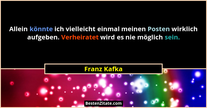 Allein könnte ich vielleicht einmal meinen Posten wirklich aufgeben. Verheiratet wird es nie möglich sein.... - Franz Kafka