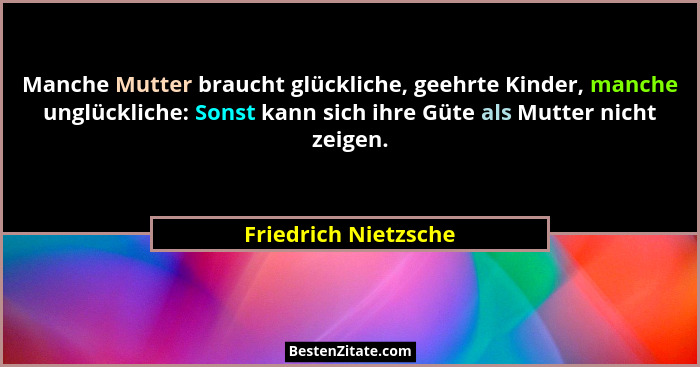 Manche Mutter braucht glückliche, geehrte Kinder, manche unglückliche: Sonst kann sich ihre Güte als Mutter nicht zeigen.... - Friedrich Nietzsche