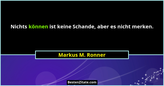 Nichts können ist keine Schande, aber es nicht merken.... - Markus M. Ronner